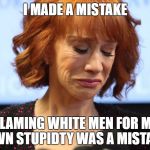 Kathy Griffin Crying | I MADE A MISTAKE; BLAMING WHITE MEN FOR MY OWN STUPIDTY WAS A MISTAKE | image tagged in kathy griffin crying | made w/ Imgflip meme maker