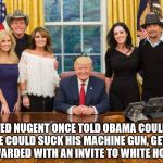 Donald trump, sarah palin, kid rock, Ted Nugent | TED NUGENT ONCE TOLD OBAMA COULD HE COULD SUCK HIS MACHINE GUN, GETS REWARDED WITH AN INVITE TO WHITE HOUSE. | image tagged in donald trump sarah palin kid rock ted nugent | made w/ Imgflip meme maker