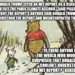 Pooh Piglet | "DONALD TRUMP CITED AN MIT REPORT AS A REASON TO EXIT THE PARIS CLIMATE ACCORD," SAID PIGLET.  "BUT THE REPORT'S AUTHOR SAID DONALD TRUMP MISUNDERSTOOD THE REPORT AND MISINTERPRETED THE DATA."; "IS THERE ANYONE IN THE WORLD WHO WOULD BE SURPRISED THAT DONALD TRUMP COULDN'T UNDERSTAND AN MIT REPORT?" ASKED POOH. | image tagged in pooh piglet | made w/ Imgflip meme maker