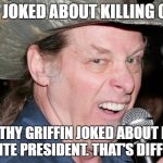 Racist Ted Nugent | SURE I JOKED ABOUT KILLING OBAMA; BUT KATHY GRIFFIN JOKED ABOUT KILLING A WHITE PRESIDENT. THAT'S DIFFERENT | image tagged in racist ted nugent | made w/ Imgflip meme maker