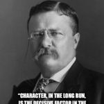 Teddy Roosevelt | “CHARACTER, IN THE LONG RUN, IS THE DECISIVE FACTOR IN THE LIFE OF AN INDIVIDUAL AND OF NATIONS ALIKE.”
—THEODORE ROOSEVELT | image tagged in teddy roosevelt | made w/ Imgflip meme maker