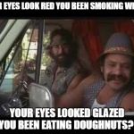 cheech and chong | YOUR EYES LOOK RED YOU BEEN SMOKING WEED? YOUR EYES LOOKED GLAZED YOU BEEN EATING DOUGHNUTS? | image tagged in cheech and chong | made w/ Imgflip meme maker