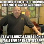 Monetary value | ACCORDING TO THE LATEST ECONOMICS, YOUR "FEELS" HAVE NO VALUE HERE... BUT I WILL BUST A GUT LAUGHING FOR A FEW OF THOSE TEARS... | image tagged in rick harrison,memes,feels,butthurt,whiners,economics | made w/ Imgflip meme maker