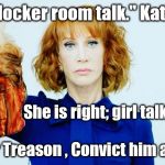 Trump Head Kathy Griffin | "...this is locker room talk." Kathy Griffin; She is right; girl talk AND boy talk! Arrest him for Treason , Convict him and Hang him. | image tagged in trump head kathy griffin | made w/ Imgflip meme maker