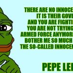 Big Pepe | THERE ARE NO INNOCENT CIVILIANS. IT IS THEIR GOVERNMENT AND YOU ARE FIGHTING A PEOPLE, YOU ARE NOT TRYING TO FIGHT AN ARMED FORCE ANYMORE. SO IT DOESN'T BOTHER ME SO MUCH TO BE KILLING THE SO-CALLED INNOCENT BYSTANDERS. PEPE LEMAY | image tagged in big pepe,pepe,pepe the frog | made w/ Imgflip meme maker