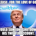 Trump Twitter | PLEASE , FOR THE LOVE OF GOD; WOULD SOMEONE SHUTDOWN HIS TWITTER ACCOUNT. | image tagged in trump twitter | made w/ Imgflip meme maker