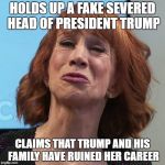 Kathy Griffin | HOLDS UP A FAKE SEVERED HEAD OF PRESIDENT TRUMP; CLAIMS THAT TRUMP AND HIS FAMILY HAVE RUINED HER CAREER | image tagged in kathy griffin | made w/ Imgflip meme maker