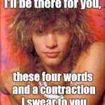 Bon Jovi | I'll be there for you, these four words and a contraction I swear to you | image tagged in bon jovi | made w/ Imgflip meme maker