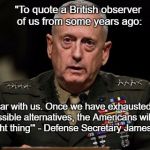 mattis | "To quote a British observer of us from some years ago:; 'Bear with us. Once we have exhausted all possible alternatives, the Americans will do the right thing'" - Defense Secretary James Mattis | image tagged in mattis | made w/ Imgflip meme maker