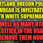 Portland | PORTLAND OREGON POLICE BUREAU IS INFILTRATED WITH WHITE SUPREMACIST; AS WELL AS MANY OTHER CITIES IN THE USA    REMOVE THEM NOW | image tagged in portland | made w/ Imgflip meme maker