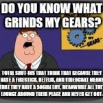 peter griffen | DO YOU KNOW WHAT GRINDS MY GEARS? TOTAL SHUT-INS THAT THINK THAT BECAUSE THEY HAVE A FIRESTICK, NETFLIX, AND VIDEOCHAT MEANS THAT THEY HAVE A SOCIAL LIFE, MEANWHILE ALL THEY DO IS LOUNGE AROUND THEIR PLACE AND NEVER GET OUT AT ALL | image tagged in peter griffen | made w/ Imgflip meme maker