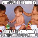 Babies | WHY DON'T THE ADULTS; ARREST THE CRIMINALS NWO WHO ARE POISONING US ? | image tagged in babies | made w/ Imgflip meme maker