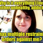 Overly Attached Girlfreak | Why is it everything I love is either unhealthy, addicting; or has multiple restraining orders against me? | image tagged in overly attached girlfriend,memes,why | made w/ Imgflip meme maker
