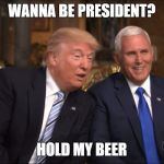 Trump/Pence | WANNA BE PRESIDENT? HOLD MY BEER | image tagged in trump/pence | made w/ Imgflip meme maker