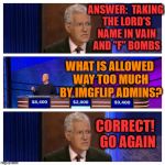 Jeopardy | ANSWER:  TAKING THE LORD'S NAME IN VAIN AND "F" BOMBS; WHAT IS ALLOWED WAY TOO MUCH BY IMGFLIP ADMINS? CORRECT!  GO AGAIN | image tagged in jeopardy | made w/ Imgflip meme maker