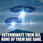 UFO VISIT | EXTERMINATE THEM ALL, NONE OF THEM ARE SANE. | image tagged in ufo visit | made w/ Imgflip meme maker