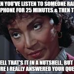 Uhura not amused | WHEN YOU'VE LISTEN TO SOMEONE RABBLE ON THE PHONE FOR 25 MINUTES & THEN THEY SAY; "WELL THAT'S IT IN A NUTSHELL, BUT I'M NOT SURE I REALLY ANSWERED YOUR QUESTION." | image tagged in uhura not amused | made w/ Imgflip meme maker