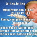 Donald Trump Frozen | Let it go, let it go                                           
Mike Flynn is only a Pawn               
Let it go, let it go                                    
Comey, your job will be gone                     
Here I stand; To blast you on Twitter today          
I will deny the truth while sitting on the John.          
The lies never bothered me anyway! | image tagged in donald trump frozen | made w/ Imgflip meme maker
