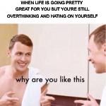 Why are you like this | WHEN LIFE IS GOING PRETTY GREAT FOR YOU BUT YOU'RE STILL OVERTHINKING AND HATING ON YOURSELF | image tagged in why are you like this | made w/ Imgflip meme maker