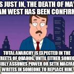 R.I.P. Adam West 9/19/1928-6/9/2017 | THIS JUST IN, THE DEATH OF MAYOR ADAM WEST HAS BEEN CONFIRMED. TOTAL ANARCHY IS EXPECTED IN THE STREETS OF QUAHOG, UNTIL EITHER SOMEONE FORCIBLY ASSUMES POWER OR SETH MACFARLANE WRITES IN SOMEONE TO REPLACE HIM. | image tagged in family guy tom,rip adam west,quahog,mayor,anarchy,seth macfarlane | made w/ Imgflip meme maker