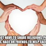 many hands heart | WE DO NOT HAVE TO SHARE RELIGIONS, POLITICAL OPINIONS, RACE OR FRIENDS TO HELP EACH OTHER. | image tagged in many hands heart | made w/ Imgflip meme maker
