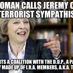 Teresa may | THIS WOMAN CALLS JEREMY CORBYN A 'TERRORIST SYMPATHISER'; THEN STARTS A COALITION WITH THE D.U.P., A PARTY THAT IS LITERALLY MADE UP OF I.R.A. MEMBERS, A.K.A. TERRORISTS. | image tagged in teresa may | made w/ Imgflip meme maker