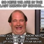 Kevin Malone The Office | SO HERE WE ARE IN THE LAST MONTH OF SCHOOL... AND YOU WANT TO KNOW ABOUT EXTRA CREDIT TO BRING UP YOUR GRADE!?! HA HA HA! | image tagged in kevin malone the office | made w/ Imgflip meme maker