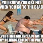 Greenpeace rescue | YOU KNOW YOU ARE FAT WHEN YOU GO TO THE BEACH; AND EVERYTIME GREENPEACE ACTIVISTS TRY TO DRAG YOU TO THE WATER | image tagged in greenpeace rescue | made w/ Imgflip meme maker