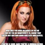 BECKY LYNCH | WHETHER YOU HAVE AN OUNCE OF FAT OR TWO OR TEN OR WHATEVER IT IS, KNOW THAT YOU’RE NOT ABS AND ARMS AND LEGS AND GLUTES. YOU’RE A SOUL AND YOU’RE A HUMAN BEING. | image tagged in becky lynch | made w/ Imgflip meme maker