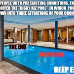 Swimming pool | FOR PEOPLE WITH PRE EXISTING CONDITIONS, TRUMP SHALL OFFER THE "RISKY BIZ POOL", IN WHICH  YOU SHALL BE THROWN INTO THREE SITUATIONS OF YOUR CHOICE (NOT!); THE END; DEEPER END; DEEP END | image tagged in swimming pool | made w/ Imgflip meme maker