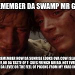 Frodo and Sam Cry | MAIS U REMEMBER DA SWAMP MR GUILBEAU? MAIS NO BAW I DON'T REMEMBER HOW DA SUNRISE LOOKS OVA COW ISLAND LAKE, NOR DA SMELL OF CRAWFISH ETOUFFEE,OR DA TASTE OF T- SUES FRENCH BREAD, NOT EVEN DA SOUND OF GRAVEL CRUNCHIN UNDA MY TIRES ON DA LEVEE OR THE FEEL OF PICONS FROM MY YARD IN MY LIL FEET  I'M HOMESICK ME | image tagged in frodo and sam cry | made w/ Imgflip meme maker