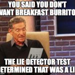 Maury Lie Detector | YOU SAID YOU DON'T WANT BREAKFAST BURRITOS; THE LIE DETECTOR TEST DETERMINED THAT WAS A LIE! | image tagged in maury lie detector | made w/ Imgflip meme maker