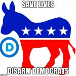 democrats | SAVE LIVES; DISARM DEMOCRATS | image tagged in democrats | made w/ Imgflip meme maker