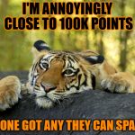 I don't always ask for points, but when I do it's because I'm nearly at 100k. | I'M ANNOYINGLY CLOSE TO 100K POINTS ANYONE GOT ANY THEY CAN SPARE? | image tagged in confession tiger,100k points,help me,please | made w/ Imgflip meme maker