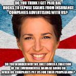 Rachel maddow neoliberal mainstream corporate media fake news pr | DO YOU THINK I GET PAID BIG BUCKS TO EXPOSE SCAMS FROM INSURANCE COMPANIES ADVERTISING WITH US? DO YOU WONDER WHY WE ONLY COVER A FRACTION OF THE ENVIRNMENTAL DAMAGE GOING ON WHEN OIL COMPANIES PAY US FOR THEIR PROPAGANDA? | image tagged in rachel maddow neoliberal mainstream corporate media fake news pr | made w/ Imgflip meme maker