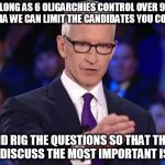 anderson cooper | AS LONG AS 6 OLIGARCHIES CONTROL OVER 90% OF MEDIA WE CAN LIMIT THE CANDIDATES YOU CONSIDER; AND RIG THE QUESTIONS SO THAT THEY DON'T DISCUSS THE MOST IMPORTANT ISSUES! | image tagged in anderson cooper | made w/ Imgflip meme maker