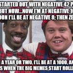 That's when the big memes start rolling in. | HEY, I STARTED OUT WITH NEGATIVE 42 POINTS. BUT NOW...NOW I'M AT NEGATIVE 16. SOON I'LL BE AT NEGATIVE 8; THEN ZERO. IN A YEAR OR TWO, I'LL BE AT A 1000, AND THAT'S WHEN THE BIG MEMES START ROLLING IN. | image tagged in big bucks rolling in | made w/ Imgflip meme maker