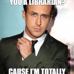 ryan gosling | HEY GIRL, ARE YOU A LIBRARIAN? CAUSE I'M TOTALLY CHECKING YOU OUT | image tagged in ryan gosling | made w/ Imgflip meme maker