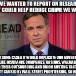 Jake Tapper WTF | IF WE WANTED TO REPORT ON RESEARCH THAT COULD HELP REDUCE CRIME WE WOULD; BUT IN SOME CASES IT WOULD IMPLICATE OUR ADVERTISERS LIKE INSURANCE COMPANIES, CASINOS, WALMART AND THEIR OUTSOURCING AND UNION BUSTING TACTICS, POVERTY CAUSED BY WALL STREET PROFITEERING, SO WE DON'T | image tagged in jake tapper wtf | made w/ Imgflip meme maker