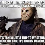 Jason fed up | SMASH IT AND CRASH IT, WHAT'S ONLY CRACKIN'?
IT'S ME AND YOU, GIRL, NOW THAT'S WHAT'S HAPPENIN'; LET'S TAKE A LITTLE TRIP TO MY STABBIN' CABIN
GRAB THE CAM, IT'S LIGHTS, CAMERA, ACTION | image tagged in jason fed up | made w/ Imgflip meme maker