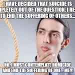 Suicide  | I HAVE DECIDED THAT SUICIDE IS COMPLETELY OUT OF THE QUESTION. I REFUSE TO END THE SUFFERING OF OTHERS... NO, I MUST CONTEMPLATE HOMICIDE AND END THE SUFFERING OF ONE... ME!!! | image tagged in suicide | made w/ Imgflip meme maker