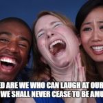 All the world laughs | BLESSED ARE WE WHO CAN LAUGH AT OURSELVES FOR WE SHALL NEVER CEASE TO BE AMUSED. | image tagged in all the world laughs | made w/ Imgflip meme maker