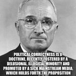 Harry S Truman | POLITICAL CORRECTNESS IS A DOCTRINE, RECENTLY FOSTERED BY A DELUSIONAL, ILLOGICAL MINORITY AND PROMOTED BY A SICK MAINSTREAM MEDIA, WHICH HOLDS FORTH THE PROPOSITION THAT IT IS ENTIRELY POSSIBLE TO PICK UP A PIECE OF SH!T BY THE CLEAN END! | image tagged in harry s truman | made w/ Imgflip meme maker