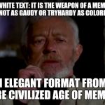 obi wan | WHITE TEXT: IT IS THE WEAPON OF A MEME LORD. NOT AS GAUDY OR TRYHARDY AS COLORED TEXT; AN ELEGANT FORMAT FROM A MORE CIVILIZED AGE OF MEMEING | image tagged in obi wan | made w/ Imgflip meme maker