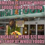 Whole Foods Closes | AMAZON IS BUYING WHOLE FOODS FOR $13 BILLION. IRONICALLY, I  SPEND $13 BILLION WHEN I SHOP AT WHOLE FOODS ALSO. | image tagged in whole foods,amazon,funny,funny memes,merger | made w/ Imgflip meme maker