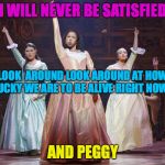 Schuyler Sisters | I WILL NEVER BE SATISFIED; LOOK  AROUND LOOK AROUND AT HOW LUCKY WE ARE TO BE ALIVE RIGHT NOW... AND PEGGY | image tagged in schuyler sisters | made w/ Imgflip meme maker