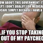Captain Picard Facepalm Meme | HOW ABOUT THIS GOVERNMENT, I'LL ACCEPT I DON'T QUALIFY FOR MEDICAID OR MEDICARE SIMPLY BECAUSE I HAVE A JOB... ...IF YOU STOP TAKING IT OUT | image tagged in memes,captain picard facepalm | made w/ Imgflip meme maker