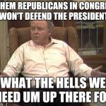 Archie Bunker | IF THEM REPUBLICANS IN CONGRESS WON'T DEFEND THE PRESIDENT; WHAT THE HELLS WE NEED UM UP THERE FOR | image tagged in archie bunker | made w/ Imgflip meme maker