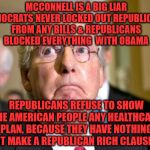 mitch mcconnell | MCCONNELL IS A BIG LIAR DEMOCRATS NEVER LOCKED OUT REPUBLICANS FROM ANY BILLS & REPUBLICANS BLOCKED EVERYTHING  WITH OBAMA; REPUBLICANS REFUSE TO SHOW THE AMERICAN PEOPLE ANY HEALTHCARE PLAN, BECAUSE THEY HAVE NOTHING BUT MAKE A REPUBLICAN RICH CLAUSE | image tagged in mitch mcconnell | made w/ Imgflip meme maker