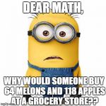 Beacuse they don't have anything to do with life? | DEAR MATH, WHY WOULD SOMEONE BUY 64 MELONS AND 118 APPLES AT A GROCERY STORE?? | image tagged in minions,memes,math | made w/ Imgflip meme maker